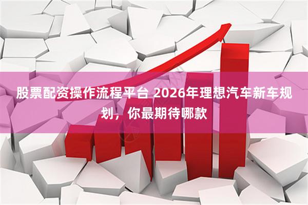 股票配资操作流程平台 2026年理想汽车新车规划，你最期待哪款