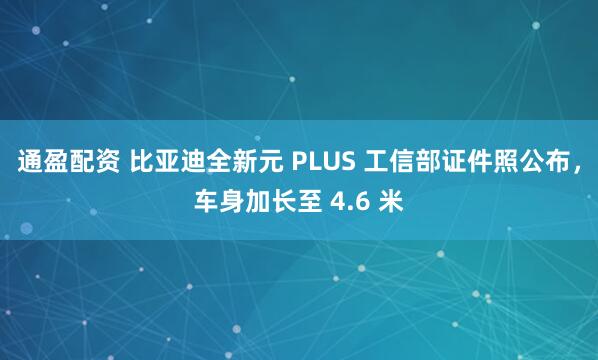 通盈配资 比亚迪全新元 PLUS 工信部证件照公布，车身加长至 4.6 米