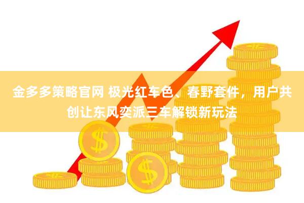 金多多策略官网 极光红车色、春野套件，用户共创让东风奕派三车解锁新玩法