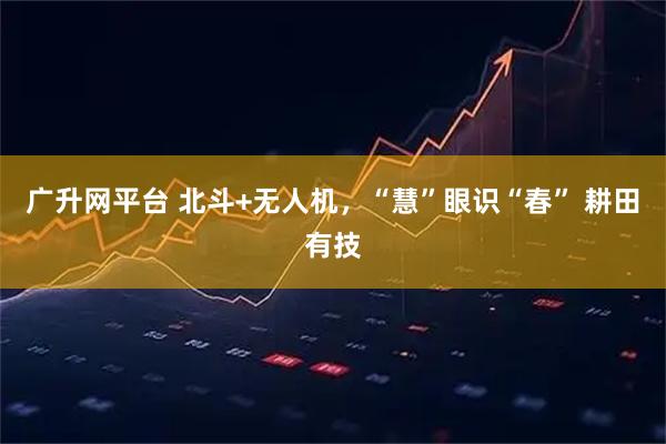 广升网平台 北斗+无人机，“慧”眼识“春” 耕田有技