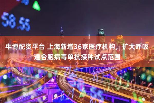 牛博配资平台 上海新增36家医疗机构，扩大呼吸道合胞病毒单抗接种试点范围