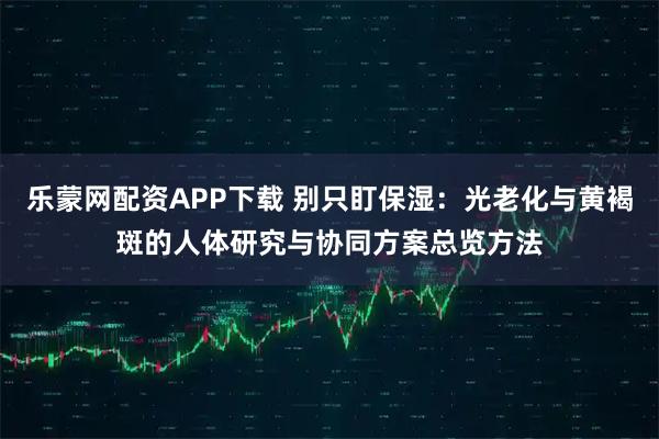乐蒙网配资APP下载 别只盯保湿：光老化与黄褐斑的人体研究与协同方案总览方法