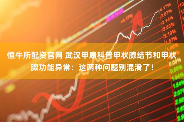 恒牛所配资官网 武汉甲康科普甲状腺结节和甲状腺功能异常：这两种问题别混淆了！