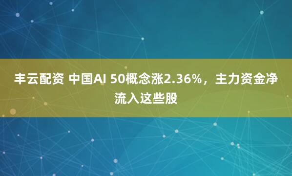 丰云配资 中国AI 50概念涨2.36%，主力资金净流入这些股