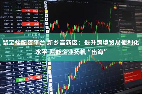 聚宝盆配资平台 新乡高新区：提升跨境贸易便利化水平 赋能企业扬帆“出海”