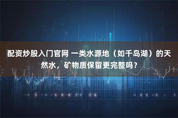 配资炒股入门官网 一类水源地（如千岛湖）的天然水，矿物质保留更完整吗？