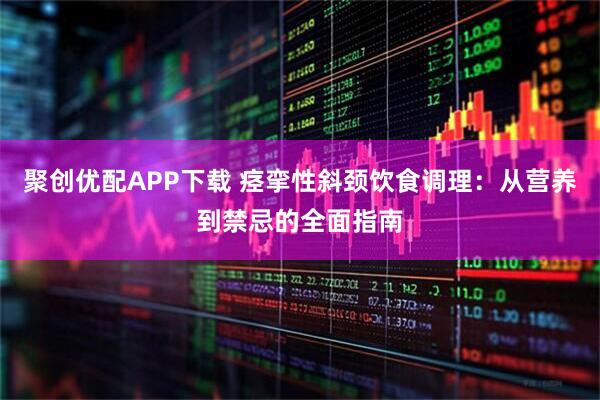聚创优配APP下载 痉挛性斜颈饮食调理:从营养到禁忌的全面指南