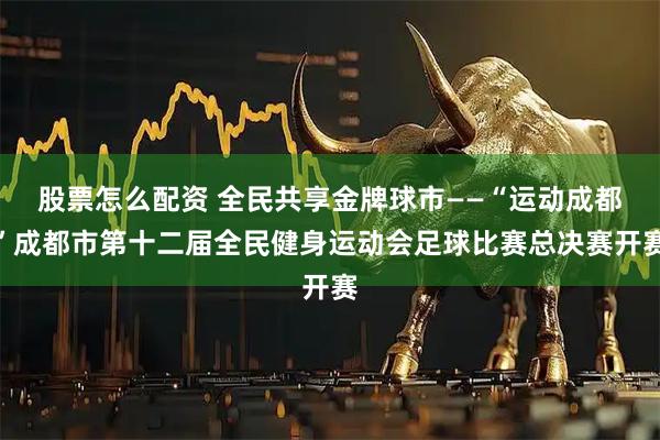 股票怎么配资 全民共享金牌球市——“运动成都”成都市第十二届全民健身运动会足球比赛总决赛开赛