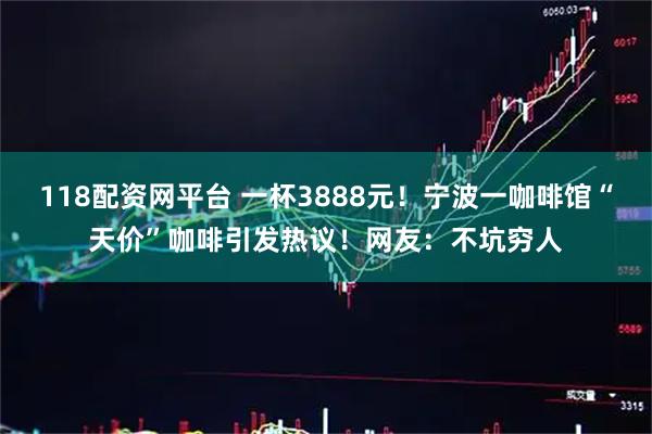 118配资网平台 一杯3888元！宁波一咖啡馆“天价”咖啡引发热议！网友：不坑穷人
