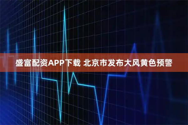 盛富配资APP下载 北京市发布大风黄色预警