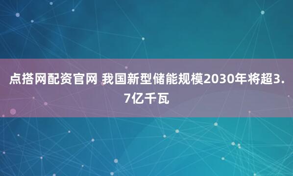 点搭网配资官网 我国新型储能规模2030年将超3.7亿千瓦