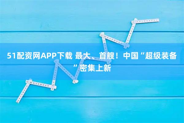 51配资网APP下载 最大、首艘！中国“超级装备”密集上新