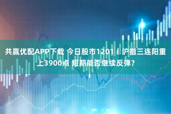 共赢优配APP下载 今日股市1201丨沪指三连阳重上3900点 短期能否继续反弹？