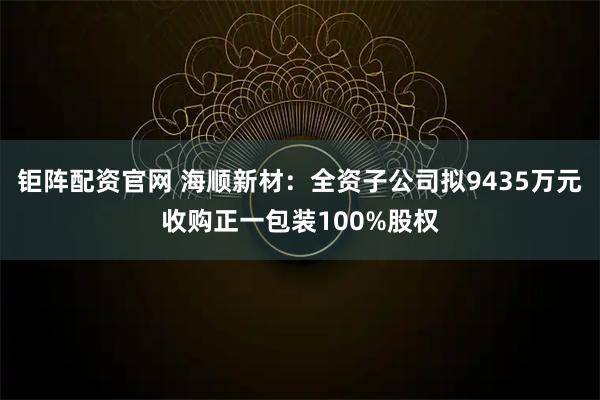 钜阵配资官网 海顺新材：全资子公司拟9435万元收购正一包装100%股权