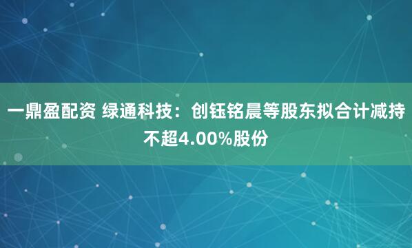 一鼎盈配资 绿通科技：创钰铭晨等股东拟合计减持不超4.00%股份