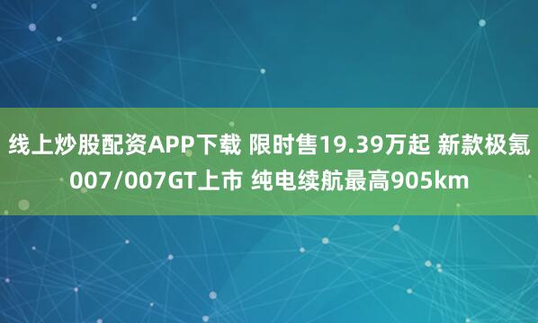 线上炒股配资APP下载 限时售19.39万起 新款极氪007/007GT上市 纯电续航最高905km