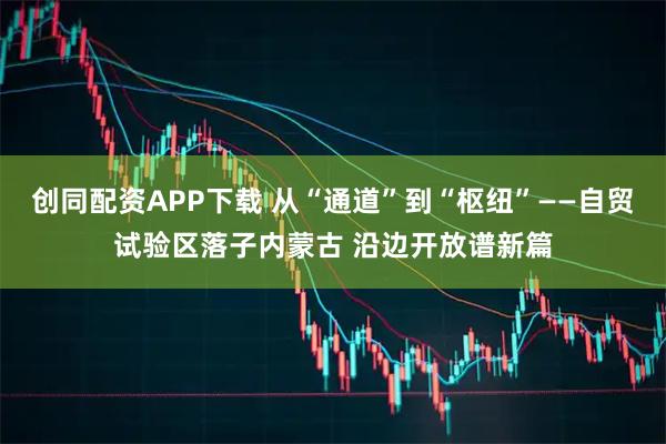 创同配资APP下载 从“通道”到“枢纽”——自贸试验区落子内蒙古 沿边开放谱新篇