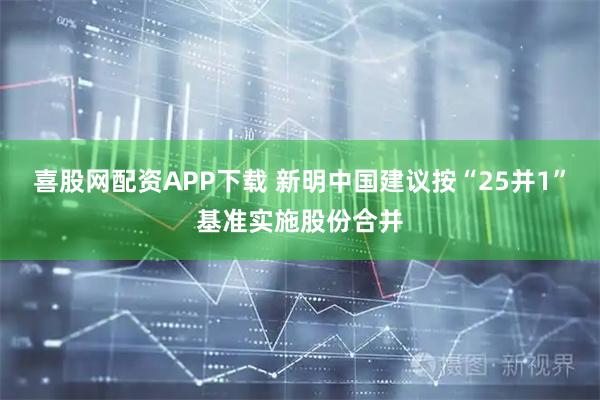 喜股网配资APP下载 新明中国建议按“25并1”基准实施股份合并
