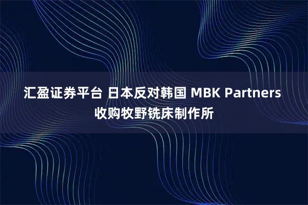 汇盈证券平台 日本反对韩国 MBK Partners 收购牧野铣床制作所