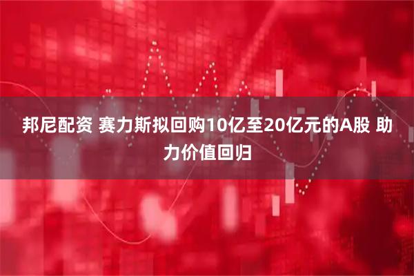 邦尼配资 赛力斯拟回购10亿至20亿元的A股 助力价值回归