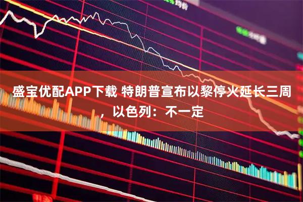盛宝优配APP下载 特朗普宣布以黎停火延长三周，以色列：不一定
