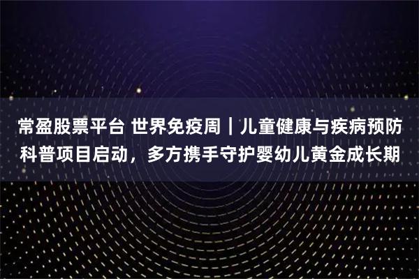 常盈股票平台 世界免疫周｜儿童健康与疾病预防科普项目启动，多方携手守护婴幼儿黄金成长期