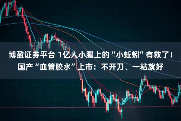 博盈证券平台 1亿人小腿上的“小蚯蚓”有救了！国产“血管胶水”上市：不开刀、一粘就好