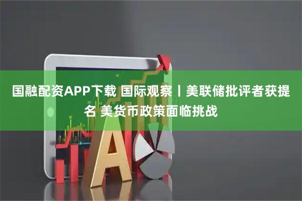 国融配资APP下载 国际观察丨美联储批评者获提名 美货币政策面临挑战