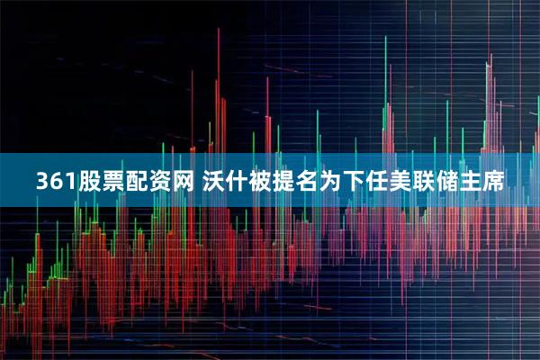 361股票配资网 沃什被提名为下任美联储主席