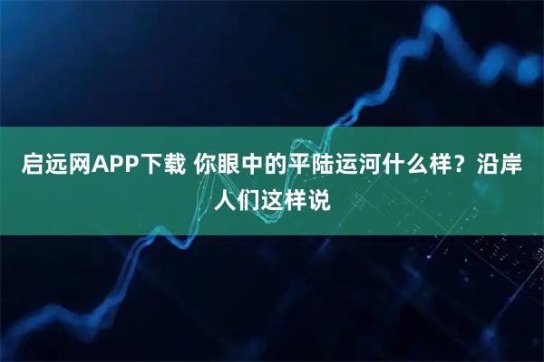 启远网APP下载 你眼中的平陆运河什么样？沿岸人们这样说