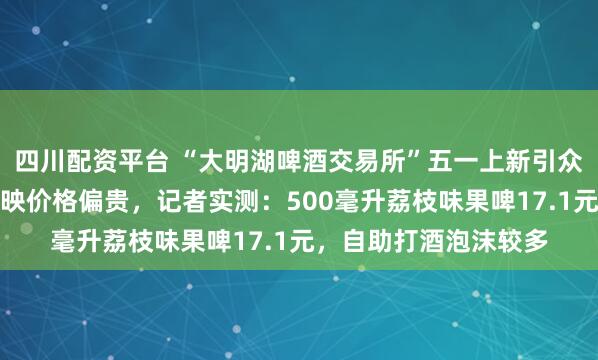 四川配资平台 “大明湖啤酒交易所”五一上新引众人打卡，不少游客反映价格偏贵，记者实测：500毫升荔枝味果啤17.1元，自助打酒泡沫较多