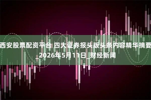 西安股票配资平台 四大证券报头版头条内容精华摘要_2026年5月11日_财经新闻