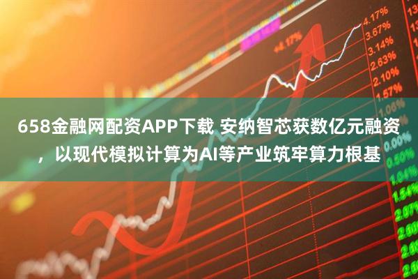 658金融网配资APP下载 安纳智芯获数亿元融资，以现代模拟计算为AI等产业筑牢算力根基